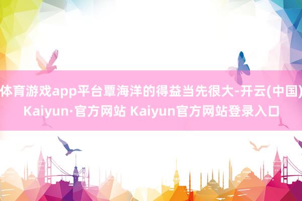 体育游戏app平台覃海洋的得益当先很大-开云(中国)Kaiyun·官方网站 Kaiyun官方网站登录入口